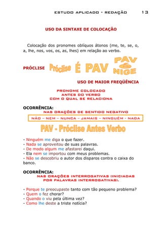 estudo aplicado - redação                  13


             USO DA SINTAXE DE COLOCAÇÃO



  Colocação dos pronomes oblíquos átonos (me, te, se, o,
a, lhe, nos, vos, os, as, lhes) em relação ao verbo.



PRÓCLISE


                            USO DE MAIOR FREQÜÊNCIA

                 PRONOME COLOCADO
                   ANTES DO VERBO
               COM O QUAL SE RELACIONA

OCORRÊNCIA:
       NAS ORAÇÕES DE SENTIDO NEGATIVO
      NÃO – NEM – NUNCA – JAMAIS – NINGUÉM - NADA




- Ninguém me diga o que fazer.
- Nada se aproveitou de suas palavras.
- De modo algum me afastarei daqui.
- Ela nem se importou com meus problemas.
- Não se descobriu o autor dos disparos contra o caixa do
banco.

OCORRÊNCIA:
    NAS ORAÇÕES INTERROGATIVAS (INICIADAS
       POR PALAVRAS INTERROGATIVAS).

-   Porque te preocupaste tanto com tão pequeno problema?
-   Quem o fez chorar?
-   Quando o viu pela última vez?
-   Como lhe deste a triste notícia?
 