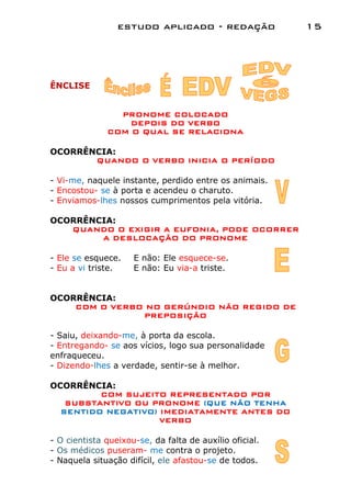 estudo aplicado - redação               15




ÊNCLISE


                PRONOME COLOCADO
                  DEPOIS DO VERBO
              COM O QUAL SE RELACIONA

OCORRÊNCIA:
       QUANDO O VERBO INICIA O PERÍODO

- Vi-me, naquele instante, perdido entre os animais.
- Encostou- se à porta e acendeu o charuto.
- Enviamos-lhes nossos cumprimentos pela vitória.

OCORRÊNCIA:
   QUANDO O EXIGIR A EUFONIA, PODE OCORRER
        A DESLOCAÇÃO DO PRONOME

- Ele se esquece.    E não: Ele esquece-se.
- Eu a vi triste.    E não: Eu via-a triste.


OCORRÊNCIA:
    COM O VERBO NO GERÚNDIO NÃO REGIDO DE
               PREPOSIÇÃO

- Saiu, deixando-me, à porta da escola.
- Entregando- se aos vícios, logo sua personalidade
enfraqueceu.
- Dizendo-lhes a verdade, sentir-se à melhor.

OCORRÊNCIA:
         COM SUJEITO REPRESENTADO POR
   SUBSTANTIVO OU PRONOME (QUE NÃO TENHA
  SENTIDO NEGATIVO) IMEDIATAMENTE ANTES DO
                    VERBO

- O cientista queixou-se, da falta de auxílio oficial.
- Os médicos puseram- me contra o projeto.
- Naquela situação difícil, ele afastou-se de todos.
 