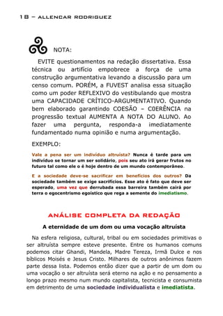 18 – allencar rodriguez



            NOTA:

     EVITE questionamentos na redação dissertativa. Essa
   técnica ou artifício empobrece a força de uma
   construção argumentativa levando a discussão para um
   censo comum. PORÉM, a FUVEST analisa essa situação
   como um poder REFLEXIVO do vestibulando que mostra
   uma CAPACIDADE CRÍTICO-ARGUMENTATIVO. Quando
   bem elaborado garantindo COESÃO – C0ERÊNCIA na
   progressão textual AUMENTA A NOTA DO ALUNO. Ao
   fazer uma pergunta, responda-a imediatamente
   fundamentado numa opinião e numa argumentação.

   EXEMPLO:
   Vale a pena ser um indivíduo altruísta? Nunca é tarde para um
   indivíduo se tornar um ser solidário, pois seu ato irá gerar frutos no
   futuro tal como ele o é hoje dentro de um mundo contemporâneo.

   E a sociedade deve-se sacrificar em benefícios dos outros? Da
   sociedade também se exige sacrifícios. Esse ato é fato que deve ser
   esperado, uma vez que derrubada essa barreira também cairá por
   terra o egocentrismo egoístico que rega a semente do imediatismo.




          ANÁLISE COMPLETA DA REDAÇÃO
       A eternidade de um dom ou uma vocação altruísta

   Na esfera religiosa, cultural, tribal ou em sociedades primitivas o
 ser altruísta sempre esteve presente. Entre os humanos comuns
 podemos citar Ghandi, Mandela, Madre Tereza, Irmã Dulce e nos
 bíblicos Moisés e Jesus Cristo. Milhares de outros anônimos fazem
 parte dessa lista. Podemos então dizer que a partir de um dom ou
 uma vocação o ser altruísta será eterno na ação e no pensamento a
 longo prazo mesmo num mundo capitalista, tecnicista e consumista
 em detrimento de uma sociedade individualista e imediatista.
 