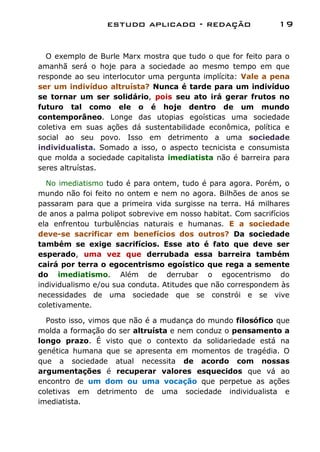 estudo aplicado - redação                     19


  O exemplo de Burle Marx mostra que tudo o que for feito para o
amanhã será o hoje para a sociedade ao mesmo tempo em que
responde ao seu interlocutor uma pergunta implícita: Vale a pena
ser um indivíduo altruísta? Nunca é tarde para um indivíduo
se tornar um ser solidário, pois seu ato irá gerar frutos no
futuro tal como ele o é hoje dentro de um mundo
contemporâneo. Longe das utopias egoísticas uma sociedade
coletiva em suas ações dá sustentabilidade econômica, política e
social ao seu povo. Isso em detrimento a uma sociedade
individualista. Somado a isso, o aspecto tecnicista e consumista
que molda a sociedade capitalista imediatista não é barreira para
seres altruístas.

  No imediatismo tudo é para ontem, tudo é para agora. Porém, o
mundo não foi feito no ontem e nem no agora. Bilhões de anos se
passaram para que a primeira vida surgisse na terra. Há milhares
de anos a palma polipot sobrevive em nosso habitat. Com sacrifícios
ela enfrentou turbulências naturais e humanas. E a sociedade
deve-se sacrificar em benefícios dos outros? Da sociedade
também se exige sacrifícios. Esse ato é fato que deve ser
esperado, uma vez que derrubada essa barreira também
cairá por terra o egocentrismo egoístico que rega a semente
do imediatismo. Além de derrubar o egocentrismo do
individualismo e/ou sua conduta. Atitudes que não correspondem às
necessidades de uma sociedade que se constrói e se vive
coletivamente.

  Posto isso, vimos que não é a mudança do mundo filosófico que
molda a formação do ser altruísta e nem conduz o pensamento a
longo prazo. É visto que o contexto da solidariedade está na
genética humana que se apresenta em momentos de tragédia. O
que a sociedade atual necessita de acordo com nossas
argumentações é recuperar valores esquecidos que vá ao
encontro de um dom ou uma vocação que perpetue as ações
coletivas em detrimento de uma sociedade individualista e
imediatista.
 