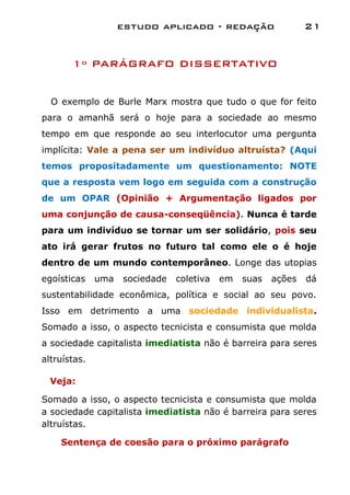 estudo aplicado - redação                  21


       1º PARÁGRAFO DISSERTATIVO


  O exemplo de Burle Marx mostra que tudo o que for feito
para o amanhã será o hoje para a sociedade ao mesmo
tempo em que responde ao seu interlocutor uma pergunta
implícita: Vale a pena ser um indivíduo altruísta? (Aqui
temos propositadamente um questionamento: NOTE
que a resposta vem logo em seguida com a construção
de um OPAR (Opinião + Argumentação ligados por
uma conjunção de causa-conseqüência). Nunca é tarde
para um indivíduo se tornar um ser solidário, pois seu
ato irá gerar frutos no futuro tal como ele o é hoje
dentro de um mundo contemporâneo. Longe das utopias
egoísticas    uma   sociedade   coletiva   em   suas   ações   dá
sustentabilidade econômica, política e social ao seu povo.
Isso em detrimento a uma sociedade individualista.
Somado a isso, o aspecto tecnicista e consumista que molda
a sociedade capitalista imediatista não é barreira para seres
altruístas.

  Veja:

Somado a isso, o aspecto tecnicista e consumista que molda
a sociedade capitalista imediatista não é barreira para seres
altruístas.

    Sentença de coesão para o próximo parágrafo
 