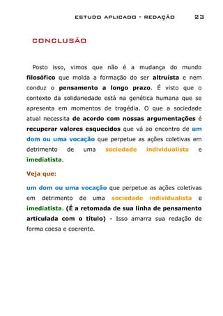 estudo aplicado - redação                  23


 CONCLUSÃO


 Posto isso, vimos que não é a mudança do mundo
filosófico que molda a formação do ser altruísta e nem
conduz o pensamento a longo prazo. É visto que o
contexto da solidariedade está na genética humana que se
apresenta em momentos de tragédia. O que a sociedade
atual necessita de acordo com nossas argumentações é
recuperar valores esquecidos que vá ao encontro de um
dom ou uma vocação que perpetue as ações coletivas em
detrimento     de     uma       sociedade    individualista    e
imediatista.

Veja que:

um dom ou uma vocação que perpetue as ações coletivas
em   detrimento      de   uma    sociedade    individualista   e
imediatista. (É a retomada de sua linha de pensamento
articulada com o título) - Isso amarra sua redação de
forma coesa e coerente.
 