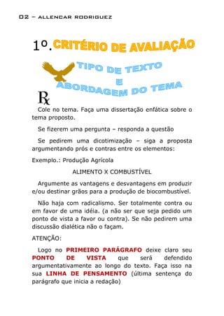 02 – allencar rodriguez



   1º.



     Cole no tema. Faça uma dissertação enfática sobre o
   tema proposto.

    Se fizerem uma pergunta – responda a questão

     Se pedirem uma dicotimização – siga a proposta
   argumentando prós e contras entre os elementos:

   Exemplo.: Produção Agrícola

                ALIMENTO X COMBUSTÍVEL

     Argumente as vantagens e desvantagens em produzir
   e/ou destinar grãos para a produção de biocombustível.

     Não haja com radicalismo. Ser totalmente contra ou
   em favor de uma idéia. (a não ser que seja pedido um
   ponto de vista a favor ou contra). Se não pedirem uma
   discussão dialética não o façam.

   ATENÇÃO:

     Logo no PRIMEIRO PARÁGRAFO deixe claro seu
   PONTO      DE      VISTA      que será   defendido
   argumentativamente ao longo do texto. Faça isso na
   sua LINHA DE PENSAMENTO (última sentença do
   parágrafo que inicia a redação)
 