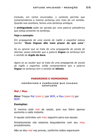 estudo aplicado - redação                      05


Contudo, em certos enunciados, o contexto permite que
compreendamos a mesma sentença com mais de um sentido.
Quando isso acontece, temos uma sentença ambígua.

A ambiguidade pode ser gerada por uma palavra polissêmica
que esteja presente na sentença.

Veja o exemplo:

Em propaganda de uma escola de inglês e espanhol estava
escrito: “Duas línguas dão mais prazer do que uma”.

Se eu ignorar que se trata de uma propaganda de escola de
idiomas, posso entender que a palavra língua na sentença tem
o sentido de órgão da boca.


Agora se eu souber que se trata de uma propaganda de escola
de inglês e espanhol, então compreenderei que a palavra
língua na sentença tem o sentido de idioma.



              PARONIMOS E HOMONIMOS
      HOMÔNIMOS E PARÔNIMOS QUE CAUSAM
                  CONFUSÃO

Mal / Mau

Dica: Troque Mal (com L) por BEM, e Mau (com U) por
BOM.

Exemplos:

O menino está mal de saúde, pois sua febre apenas
aumenta a cada instante.

A equipe contratou um mau zagueiro para sua equipe.

Simplesmente nós estamos boquiabertos com seu mau
procedimento.

Não se deu mal nas provas, conforme todos esperavam
 