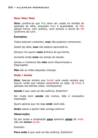 06 – allencar rodriguez


   Mas/ Más/ Mais

   Dica: Lembre-se que Mas deve ser usado no sentido de
   oposição de idéia, enquanto Mais é quantidade. Já Más
   (dessa forma, com acento), será sempre o plural de Má
   (sinônimo de ruim.

   Exemplos:

   Todos estavam contentes, mas não puderam comemorar.

   Gostei da idéia, mas não poderei aproveitá-la.

   Sempre irei querer mais dinheiro do que tenho.

   Aumente ainda mais seu tempo de estudo.

   Jamais vi mulheres tão más como Glaumiranda e
   Espevegilda.

   Más são as mães daquelas crianças.

   Onde / Aonde

   Dica: Apenas lembre que Aonde será usado sempre que
   houver verbo que indique movimento ou ação. Já Onde é
   aplicado nos demais casos. Verifiquemos:

   Aonde é que você vai tão eufórica, Estelinha?

   Sei muito bem aonde nós iremos. Não é necessário
   explicação.

   Quero apenas que me diga onde você está.

   Onde estará o pente? Não consigo achá-lo!

   Observação:

   Se por acaso a preposição para aparecer antes de onde,
   não use nunca aonde.

   Exemplo:

   Para onde é que você vai tão eufórica, Estelinha?
 