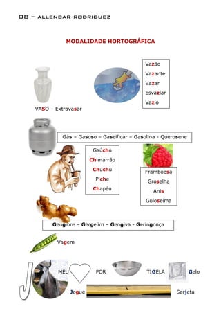 08 – allencar rodriguez


               MODALIDADE HORTOGRÁFICA



                                            Vazão
                                            Vazante
                                            Vazar
                                            Esvaziar
                                            Vazio
    VASO – Extravasar




             Gás – Gasoso – Gaseificar – Gasolina - Querosene

                           Gaúcho
                          Chimarrão
                           Chuchu           Framboesa
                            Piche            Groselha
                           Chapéu               Anis
                                             Guloseima



          Gengibre – Gergelim – Gengiva - Geringonça


            Vagem




            MEU             POR              TIGELA             Gelo



                  Jegue                                  Sarjeta
 