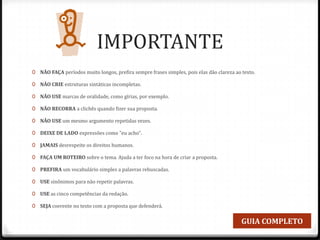 IMPORTANTE
0 NÃO FAÇA períodos muito longos, prefira sempre frases simples, pois elas dão clareza ao texto.
0 NÃO CRIE estruturas sintáticas incompletas.
0 NÃO USE marcas de oralidade, como gírias, por exemplo.
0 NÃO RECORRA a clichês quando fizer sua proposta.
0 NÃO USE um mesmo argumento repetidas vezes.
0 DEIXE DE LADO expressões como "eu acho".
0 JAMAIS desrespeite os direitos humanos.
0 FAÇA UM ROTEIRO sobre o tema. Ajuda a ter foco na hora de criar a proposta.
0 PREFIRA um vocabulário simples a palavras rebuscadas.
0 USE sinônimos para não repetir palavras.
0 USE as cinco competências da redação.
0 SEJA coerente no texto com a proposta que defenderá.
GUIA COMPLETO
 