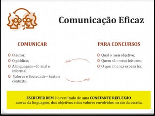 Comunicação Eficaz
COMUNICAR PARA CONCURSOS
0 O autor;
0 O público;
0 A linguagem – formal e
informal;
0 Valores e Sociedade – texto e
contexto;
0 Qual o meu objetivo;
0 Quem são meus leitores;
0 O que a banca espera ler.
ESCREVER BEM é o resultado de uma CONSTANTE REFLEXÃO
acerca da linguagem, dos objetivos e dos valores envolvidos no ato da escrita.
 