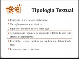 Tipologia Textual
0 Descrição - é o retrato verbal de algo;
0 Narração - contar uma história;
0 Injunção – induzir o leitor a fazer algo;
0 Argumentação - consiste na exposição e defesa de uma tese
através de argumentos!
0 Exposição - expor, mostrar ou explicar um determinado
fato;
0 Relato - registrar o ocorrido;
 