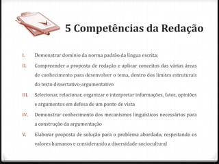 5 Competências da Redação
I. Demonstrar domínio da norma padrão da língua escrita;
II. Compreender a proposta de redação e aplicar conceitos das várias áreas
de conhecimento para desenvolver o tema, dentro dos limites estruturais
do texto dissertativo-argumentativo
III. Selecionar, relacionar, organizar e interpretar informações, fatos, opiniões
e argumentos em defesa de um ponto de vista
IV. Demonstrar conhecimento dos mecanismos linguísticos necessários para
a construção da argumentação
V. Elaborar proposta de solução para o problema abordado, respeitando os
valores humanos e considerando a diversidade sociocultural
 