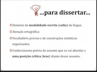 ...para dissertar...
0 Domínio da modalidade escrita (culta) da língua
0 Atenção ortográfica
0 Vocabulário preciso e de construções sintáticas
organizadas;
0 Conhecimento prévio do assunto que se vai abordar e
uma posição crítica (tese) diante desse assunto.
 