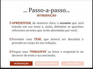 ... Passo-a-passo...
INTRODUÇÃO
0 APRESENTAR, de maneira clara, o assunto que será
tratado em seu texto e, ainda, delimitar as questões
referentes ao tema que serão abordadas por você;
0 Formular uma TESE, que deverá ser discutida e
provada no corpo da sua redação;
0 Propor uma “PERGUNTA” ao leitor e responde-la no
decorrer do texto e na conclusão;
INTRODUÇÃO DESENVOLVIMENTO CONCLUSÃO
 