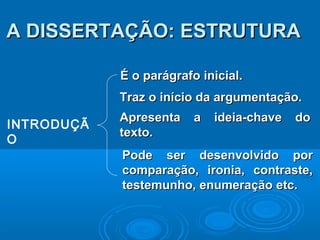 INTRODUÇÃ
O
É o parágrafo inicial.É o parágrafo inicial.
Traz o início da argumentação.Traz o início da argumentação.
Apresenta a ideia-chave doApresenta a ideia-chave do
texto.texto.
A DISSERTAÇÃO: ESTRUTURAA DISSERTAÇÃO: ESTRUTURA
Pode ser desenvolvido porPode ser desenvolvido por
comparação, ironia, contraste,comparação, ironia, contraste,
testemunho, enumeração etc.testemunho, enumeração etc.
 