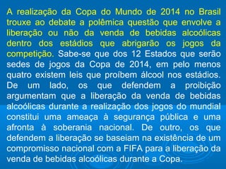 A realização da Copa do Mundo de 2014 no Brasil
trouxe ao debate a polêmica questão que envolve a
liberação ou não da venda de bebidas alcoólicas
dentro dos estádios que abrigarão os jogos da
competição. Sabe-se que dos 12 Estados que serão
sedes de jogos da Copa de 2014, em pelo menos
quatro existem leis que proíbem álcool nos estádios.
De um lado, os que defendem a proibição
argumentam que a liberação da venda de bebidas
alcoólicas durante a realização dos jogos do mundial
constitui uma ameaça à segurança pública e uma
afronta à soberania nacional. De outro, os que
defendem a liberação se baseiam na existência de um
compromisso nacional com a FIFA para a liberação da
venda de bebidas alcoólicas durante a Copa.
 