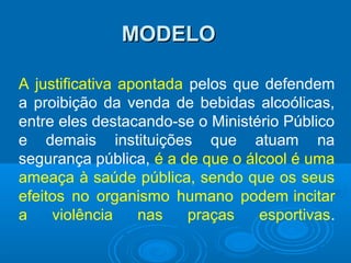 MODELOMODELO
A justificativa apontada pelos que defendem
a proibição da venda de bebidas alcoólicas,
entre eles destacando-se o Ministério Público
e demais instituições que atuam na
segurança pública, é a de que o álcool é uma
ameaça à saúde pública, sendo que os seus
efeitos no organismo humano podem incitar
a violência nas praças esportivas.
 