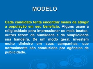 MODELOMODELO
Cada candidato tenta encontrar meios de atingir
a população em seu benefício. Alguns usam a
religiosidade para impressionar os mais beatos;
outros fazem da humildade e da simplicidade
sua bandeira. De um modo geral, investem
muito dinheiro em suas campanhas, que
normalmente são conduzidas por agências de
publicidade.
 