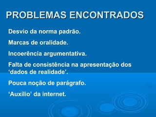 PROBLEMAS ENCONTRADOSPROBLEMAS ENCONTRADOS
Desvio da norma padrão.
Marcas de oralidade.
Incoerência argumentativa.
Falta de consistência na apresentação dos
‘dados de realidade’.
Pouca noção de parágrafo.
‘Auxílio’ da internet.
 