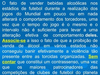 O fato de vender bebidas alcoólicas nos
estádios de futebol durante a realização dos
jogos do Mundial em pouco ou em nada
alterará o comportamento dos torcedores, uma
vez que o tempo do jogo é o mesmo e o
intervalo não é suficiente para levar a uma
alteração efetiva de comportamento deles.
Associe-se a isso o fato de que a proibição de
venda de álcool em vários estados não
conseguiu banir efetivamente a violência tão
presente entre as torcidas organizadas. Sem
contar que constitui um contrassenso, uma vez
que os maiores patrocinadores das
competições de clubes de futebol do planeta
 