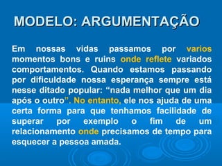 MODELO: ARGUMENTAÇÃOMODELO: ARGUMENTAÇÃO
Em nossas vidas passamos por varios
momentos bons e ruins onde reflete variados
comportamentos. Quando estamos passando
por dificuldade nossa esperança sempre está
nesse ditado popular: “nada melhor que um dia
após o outro”. No entanto, ele nos ajuda de uma
certa forma para que tenhamos facilidade de
superar por exemplo o fim de um
relacionamento onde precisamos de tempo para
esquecer a pessoa amada.
 