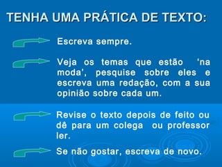 TENHA UMA PRÁTICA DE TEXTO:TENHA UMA PRÁTICA DE TEXTO:
Escreva sempre.
Veja os temas que estão ‘na
moda’, pesquise sobre eles e
escreva uma redação, com a sua
opinião sobre cada um.
Revise o texto depois de feito ou
dê para um colega ou professor
ler.
Se não gostar, escreva de novo.
 