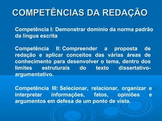 COMPETÊNCIAS DA REDAÇÃOCOMPETÊNCIAS DA REDAÇÃO
Competência I: Demonstrar domínio da norma padrão
da língua escrita
Competência II: Compreender a proposta de
redação e aplicar conceitos das várias áreas de
conhecimento para desenvolver o tema, dentro dos
limites estruturais do texto dissertativo-
argumentativo.
Competência III: Selecionar, relacionar, organizar e
interpretar informações, fatos, opiniões e
argumentos em defesa de um ponto de vista.
 