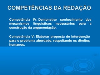COMPETÊNCIAS DA REDAÇÃOCOMPETÊNCIAS DA REDAÇÃO
Competência IV: Demonstrar conhecimento dos
mecanismos linguísticos necessários para a
construção da argumentação.
Competência V: Elaborar proposta de intervenção
para o problema abordado, respeitando os direitos
humanos.
 