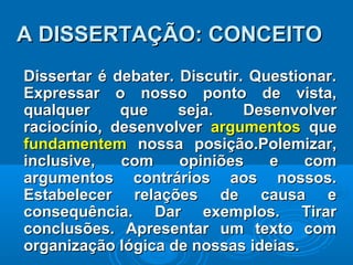 Dissertar é debater. Discutir. Questionar.Dissertar é debater. Discutir. Questionar.
Expressar o nosso ponto de vista,Expressar o nosso ponto de vista,
qualquer que seja. Desenvolverqualquer que seja. Desenvolver
raciocínio, desenvolverraciocínio, desenvolver argumentosargumentos queque
fundamentemfundamentem nossa posição.Polemizar,nossa posição.Polemizar,
inclusive, com opiniões e cominclusive, com opiniões e com
argumentos contrários aos nossos.argumentos contrários aos nossos.
Estabelecer relações de causa eEstabelecer relações de causa e
consequência. Dar exemplos. Tirarconsequência. Dar exemplos. Tirar
conclusões. Apresentar um texto comconclusões. Apresentar um texto com
organização lógica de nossas ideias.organização lógica de nossas ideias.
A DISSERTAÇÃO: CONCEITOA DISSERTAÇÃO: CONCEITO
 