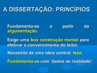 Fundamenta-se a partir daFundamenta-se a partir da
argumentaçãoargumentação..
Exige umaExige uma boa construção mentalboa construção mental parapara
efetivar o convencimento do leitor.efetivar o convencimento do leitor.
A DISSERTAÇÃO: PRINCÍPIOSA DISSERTAÇÃO: PRINCÍPIOS
Necessita de uma ideia central:Necessita de uma ideia central: tesetese..
Fundamenta-sFundamenta-se com ‘dados de realidade’.e com ‘dados de realidade’.
 