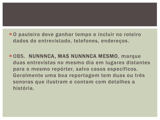  O pauteiro deve ganhar tempo e incluir no roteiro
  dados do entrevistado, telefones, endereços .

 OBS. NUNNNCA, MAS NUNNNCA MESMO, marque
  duas entrevistas no mesmo dia em lugares distantes
  para o mesmo repórter, salvo casos específicos.
  Geralmente uma boa reportagem tem duas ou três
  sonoras que ilustram e contam com detalhes a
  história.
 