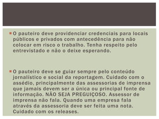  O pauteiro deve providenciar credenciais para locais
  públicos e privados com antecedência para não
  colocar em risco o trabalho. Tenha respeito pelo
  entrevistado e não o deixe esperando.


 O pauteiro deve se guiar sempre pelo conteúdo
  jornalístico e social da reportagem. Cuidado com o
  assédio, principalmente das assessorias de imprensa
  que jamais devem ser a única ou principal fonte de
  informação. NÃO SEJA PREGUIÇOSO. Assessor de
  imprensa não fala. Quando uma empresa fala
  através da assessoria deve ser feita uma nota.
  Cuidado com os releases.
 