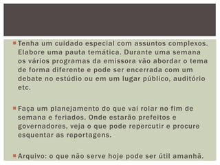  Tenha um cuidado especial com assuntos complexos.
  Elabore uma pauta temática. Durante uma semana
  os vários programas da emissora vão abordar o tema
  de forma diferente e pode ser encerrada com um
  debate no estúdio ou em um lugar público, auditório
  etc.

 Faça um planejamento do que vai rolar no fim de
  semana e feriados. Onde estarão prefeitos e
  governadores, veja o que pode repercutir e procure
  esquentar as reportagens.

 Arquivo: o que não serve hoje pode ser útil amanhã.
 