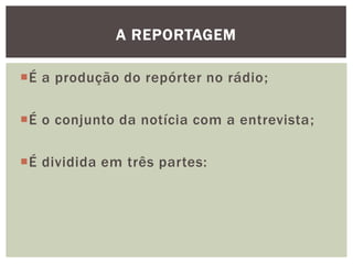 A REPORTAGEM

É a produção do repórter no rádio;

É o conjunto da notícia com a entrevista;

É dividida em três partes:
 