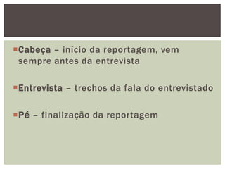 Cabeça – início da reportagem, vem
 sempre antes da entrevista

Entrevista – trechos da fala do entrevistado

Pé – finalização da reportagem
 