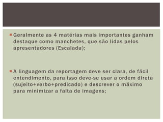  Geralmente as 4 matérias mais importantes ganham
  destaque como manchetes, que são lidas pelos
  apresentadores (Escalada);



 A linguagem da reportagem deve ser clara, de fácil
  entendimento, para isso deve-se usar a ordem direta
  (sujeito+verbo+predicado) e descrever o máximo
  para minimizar a falta de imagens;
 