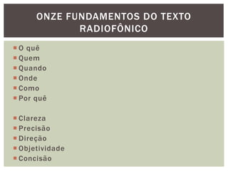 ONZE FUNDAMENTOS DO TEXTO
             RADIOFÔNICO
 O quê
 Quem
 Quando
 Onde
 Como
 Por quê

 Clareza
 Precisão
 Direção
 Objetividade
 Concisão
 