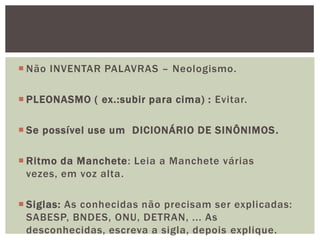  Não INVENTAR PALAVRAS – Neologismo.

 PLEONASMO ( ex.:subir para cima) : Evitar.

 Se possível use um DICIONÁRIO DE SINÔNIMOS .

 Ritmo da Manchete: Leia a Manchete várias
  vezes, em voz alta.

 Siglas: As conhecidas não precisam ser explicadas:
  SABESP, BNDES, ONU, DETRAN, ... As
  desconhecidas, escreva a sigla, depois explique.
 