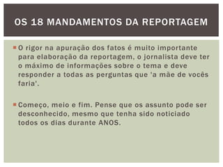 OS 18 MANDAMENTOS DA REPORTAGEM

 O rigor na apuração dos fatos é muito importante
  para elaboração da reportagem, o jornalista deve ter
  o máximo de informações sobre o tema e deve
  responder a todas as perguntas que 'a mãe de vocês
  faria'.

 Começo, meio e fim. Pense que os assunto pode ser
  desconhecido, mesmo que tenha sido noticiado
  todos os dias durante ANOS.
 