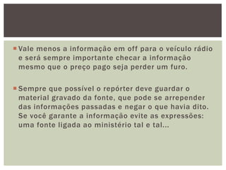  Vale menos a informação em off para o veículo rádio
  e será sempre importante checar a informação
  mesmo que o preço pago seja perder um furo.

 Sempre que possível o repórter deve guardar o
  material gravado da fonte, que pode se arrepender
  das informações passadas e negar o que havia dito.
  Se você garante a informação evite as expressões:
  uma fonte ligada ao ministério tal e tal...
 