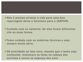  Não é preciso arriscar a vida para uma boa
  reportagem deixe o heroísmo para o JASPION.

 Cuidado com os números. Se eles forem diferentes
  cite as duas fontes.

 Tome cuidado com as matérias técnicas e seja
  sempre muito sério.

 Dê prioridade ao fato novo, mesmo que o tema seja
  conhecido, rememore os fatos na cabeça dos
  ouvintes e nunca se esqueça dos sons
 