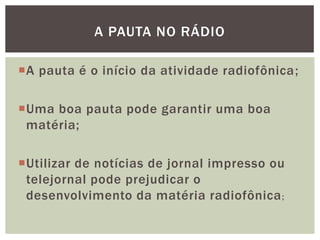 A PAUTA NO RÁDIO

A pauta é o início da atividade radiofônica;

Uma boa pauta pode garantir uma boa
 matéria;

Utilizar de notícias de jornal impresso ou
 telejornal pode prejudicar o
 desenvolvimento da matéria radiofônica ;
 