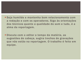 Seja humilde e mantenha bom relacionamento com
  a redação e com os operadores. Siga às orientações
  dos técnicos quanto a qualidade do som e tudo, é a
  alma da reportagem.

 Discuta com o editor o tempo da matéria, as
  sugestões de cabeça, sugira trechos de gravações
  que não estão na reportagem. O trabalho é feito em
  equipe.
 