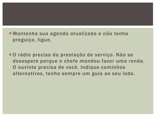  Mantenha sua agenda atualizada e não tenha
  preguiça, ligue.

 O rádio precisa da prestação de serviço. Não se
  desespere porque o chefe mandou fazer uma ronda.
  O ouvinte precisa de você. Indique caminhos
  alternativos, tenha sempre um guia ao seu lado.
 