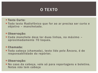 O TEXTO

 Texto Curto:
 Todo texto Radiofônico que for ao ar precisa ser curto e
  objetivo – manchetado.

 Observação:
 Cada manchete deve ter duas linhas, no máximo –
  aproximadamente 70 toques.

 Chamada:
 Toda cabeça (chamada), texto lido pelo Âncora, é de
  responsabilidade do repórter.

 Observação:
 No caso da cabeça, vale só para reportagens e boletins.
  Notas não tem cabeça
 
