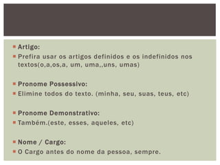  Artigo:
 Prefira usar os artigos definidos e os indefinidos nos
  textos(o,a,os,a, um, uma,,uns, umas)

 Pronome Possessivo:
 Elimine todos do texto. (minha, seu, suas, teus, etc)

 Pronome Demonstrativo:
 Também.(este, esses, aqueles, etc)

 Nome / Cargo:
 O Cargo antes do nome da pessoa, sempre.
 