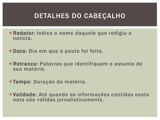 DETALHES DO CABEÇALHO

 Redator: Indica o nome daquele que redigiu a
  notícia.

 Data: Dia em que a pauta foi feita.

 Retranca: Palavras que identifiquem o assunto de
  sua matéria.

 Tempo: Duração da matéria.

 Validade: Até quando as informações contidas nesta
  nota são válidas jornalisticamente.
 