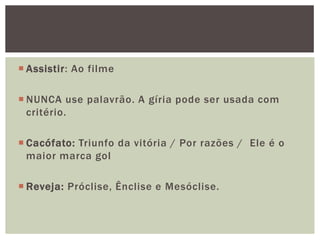  Assistir: Ao filme

 NUNCA use palavrão. A gíria pode ser usada com
  critério.

 Cacófato: Triunfo da vitória / Por razões / Ele é o
  maior marca gol

 Reveja: Próclise, Ênclise e Mesóclise.
 