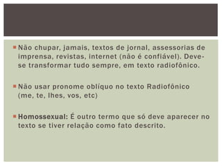  Não chupar, jamais, textos de jornal, assessorias de
  imprensa, revistas, internet (não é confiável). Deve -
  se transformar tudo sempre, em texto radiofônico.

 Não usar pronome oblíquo no texto Radiofônico
  (me, te, lhes, vos, etc)

 Homossexual: É outro termo que só deve aparecer no
  texto se tiver relação como fato descrito.
 