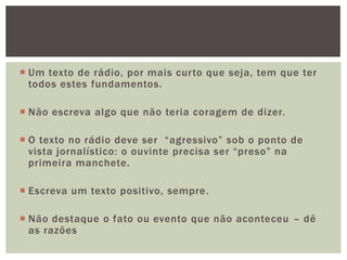  Um texto de rádio, por mais curto que seja, tem que ter
  todos estes fundamentos.

 Não escreva algo que não teria coragem de dizer.

 O texto no rádio deve ser “agressivo” sob o ponto de
  vista jornalístico: o ouvinte precisa ser “preso” na
  primeira manchete.

 Escreva um texto positivo, sempre .

 Não destaque o fato ou evento que não aconteceu – dê
  as razões
 