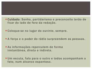 Cuidado: Sonho, partidarismo e preconceito terão de
  ficar do lado de fora da redação .

 Coloque-se no lugar do ouvinte, sempre.

 A força e o poder do rádio surpreendem as pessoas .

 As informações repercutem de forma
  instantânea, direta e indireta.

 Um escuta, fala para o outro e todos acompanham o
  fato, num alcance espantoso.
 