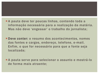  A pauta deve ter poucas linhas, contendo toda a
  informação necessária para a realização da matéria.
  Mas não deve „engessar‟ o trabalho do jornalista ;

 Deve conter: o resumo dos acontecimentos, nomes
  das fontes e cargos, endereço, telefone, e -mail.
  Enfim, o que for necessário para que a fonte seja
  localizada;

 A pauta serve para selecionar o assunto e mostrá -lo
  de forma mais atraente;
 